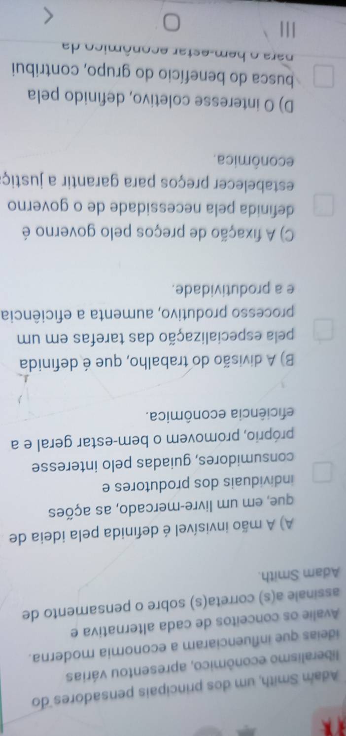 Adam Smith, um dos principais pensadores do
liberalismo econômico, apresentou várias
ideias que influenciaram a economia moderna.
Avalie os conceitos de cada alternativa e
assinale a(s) correta(s) sobre o pensamento de
Adam Smith.
A) A mão invisível é definida pela ideia de
que, em um livre-mercado, as ações
individuais dos produtores e
consumidores, guiadas pelo interesse
próprio, promovem o bem-estar geral e a
eficiência econômica.
B) A divisão do trabalho, que é definida
pela especialização das tarefas em um
processo produtivo, aumenta a eficiência
e a produtividade.
C) A fixação de preços pelo governo é
definida pela necessidade de o governo
estabelecer preços para garantir a justiç:
econômica.
D) O interesse coletivo, definido pela
busca do benefício do grupo, contribui
ara o b em-estar econômico da
111