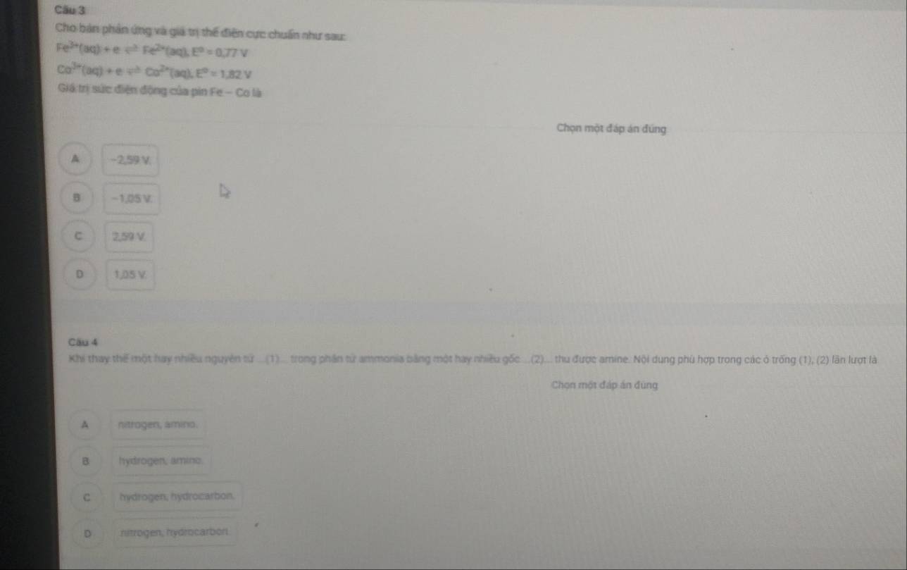 Cho bản phản ứng và giá trị thế điện cực chuẩn như sau:
Fe^(3+)(aq)+e/ Fe^(2+)(aq), E^0=0.77V
Ca^(3+)(aq)+e/ Co^(2+)(aq), E^0=1,82V
Giá trị sức điện động của pin Fe - Co là
Chọn một đáp án đúng
A −2,59 V
B −1,05 V.
C 2,59 V.
D 1,05 V
Câu 4
Khi thay thế một hay nhiều nguyên từ ...(1).. trong phần từ ammonia bằng một hay nhiều gốc ...(2)... thu được amine. Nội dung phù hợp trong các ở trống (1), (2) lãn lượt là
Chọn một đáp án đùng
A nitrogen, amino.
B hydrogen, amino.
C hydrogen, hydrocarbon.
D nitrogen, hydrocarbor