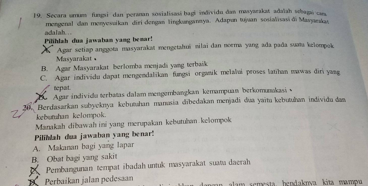 Secara umum fungsi dan peranan sosialisasi bagi individu dan masyarakat adalah sebagai cara
mengenal dan menyesuikan diri dengan lingkungannya. Adapun tujuan sosialisasi di Masyarakat
adalah..
Pilihlah dua jawaban yang benar!
A Agar setiap anggota masyarakat mengetahui nilai dan norma yang ada pada suatu kelompok
Masyarakat
B. Agar Masyarakat berlomba menjadi yang terbaik
C. Agar individu dapat mengendalikan fungsi organik melalui proses latihan mawas diri yang
tepat.
D Agar individu terbatas dalam mengembangkan kemampuan berkomunukasi
20. Berdasarkan subyeknya kebutuhan manusia dibedakan menjadi dua yaitu kebutuhan individu dan
kebutuhan kelompok.
Manakah dibawah ini yang merupakan kebutuhan kelompok
Pilihlah dua jawaban yang benar!
A. Makanan bagi yang lapar
B. Obat bagi yang sakit
A Pembangunan tempat ibadah untuk masyarakat suatu daerah
D Perbaikan jalan pedesaan
dangan alam semesta. hendaknva kita mampu