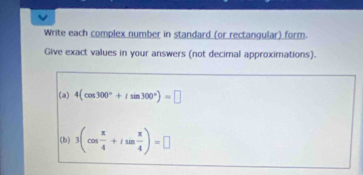 Write each complex number in standard (or rectangular) form. 
Give exact values in your answers (not decimal approximations). 
(a) 4(cos 300°+isin 300°)=□
(b) 3(cos  π /4 +isin  π /4 )=□