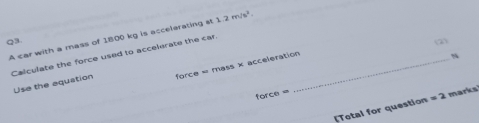 A car with a mass of 1800 kg is accelerating at 1.2m/s^2. 
Q3 (2) 
Calculate the force used to accelerate the car._ 
Use the aquation force = mass × acceleration 
N 
force= 
[Total for question =2 marks