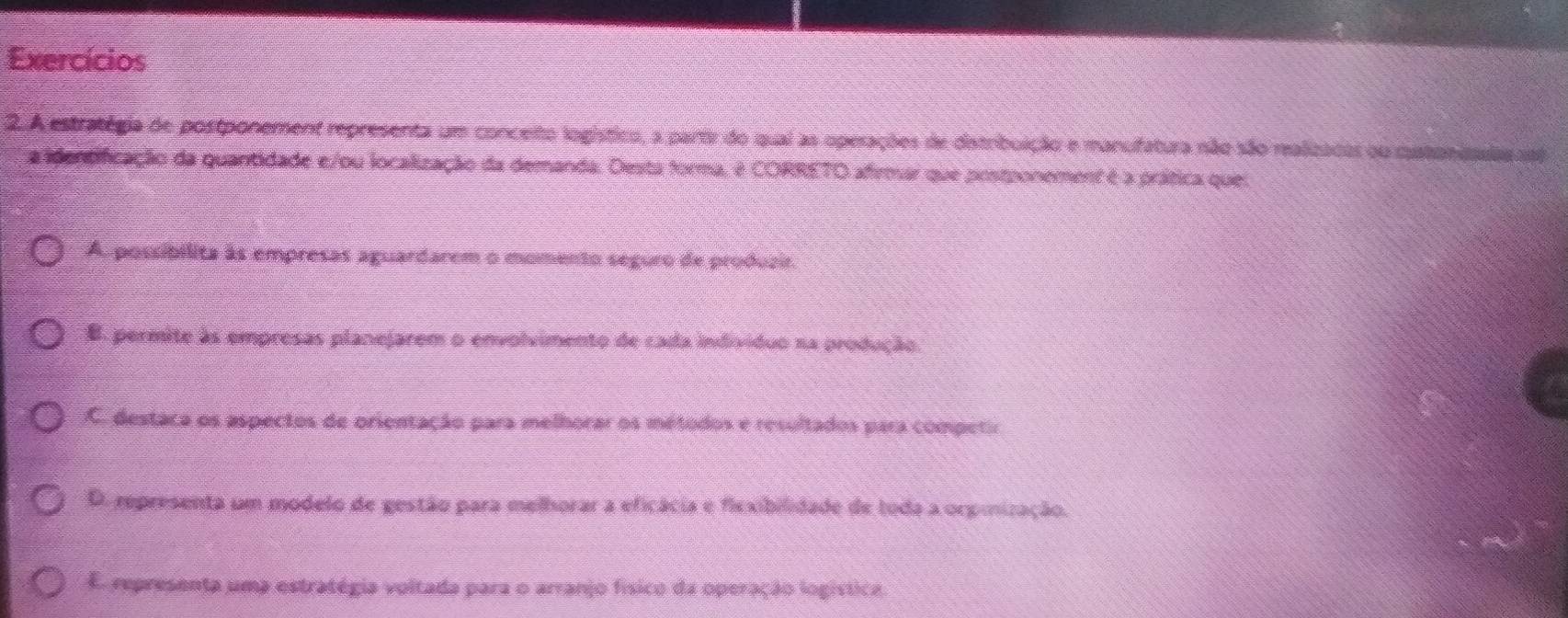 Exercícios
2. A estratégia de postponement representa um conceito logístico, a partir do qual as operações de dstribuição e manuifatura não são realizacas ou cstonissias so
a identificação da guantidade e/ou localização da demanda. Desta forma, é CORRETO afirmar que postponement é a prática quel
A. possibilita às empresas aguardarem o momento seguro de produzir.
B. permite às empresas planejarem o envolvimento de cada individuo na produção.
C. destaca os aspectos de orientação para melhorar os métodos e resultados para competir
D. representa um modelo de gestão para melhorar a eficácia e fiexibilidade de toda a orpmização.
E representa uma estratégia voltada para o arranjo físico da operação logística