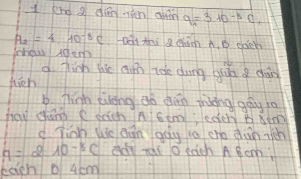 eno a qién vhén chéin q_1=310^(-8)C,
A_2=4.10^(-8)C Dài thi a chām A. B each 
houd t0em 
d Tim hie ain ioe dung givā a gān 
fhich 
6. Think evong do dien rràong gay ta 
haw cham C each A 6em; eder B 8em
d Tinn We aān gag ia cho din rich
A=210^(-8)C dài rai o each A 6 cm
bagh 0 4 cm