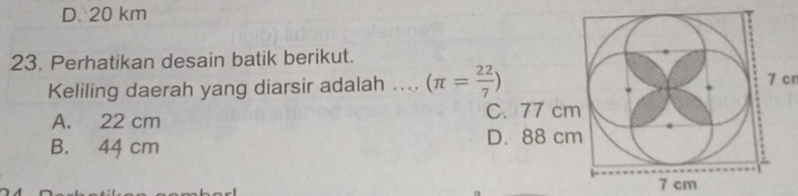 D. 20 km
23. Perhatikan desain batik berikut.
Keliling daerah yang diarsir adalah .... (π = 22/7 )
7 cn
A. 22 cm C. 77 cm
B. 44 cm
D. 88 cm
7 cm