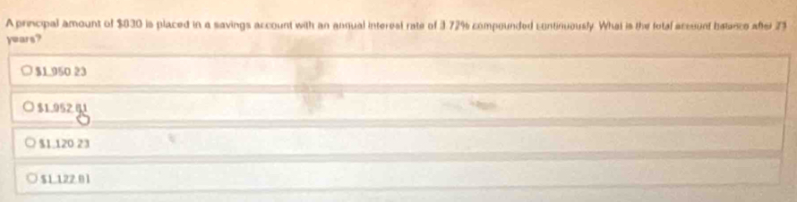 A principal amount of $830 is placed in a savings account with an anqual interest rate of 3.72% compounded continuously. What is the fotal acceunt betance after 73
years?
$1.950 23
$1.952 81
$1.120 23
$1 122 01