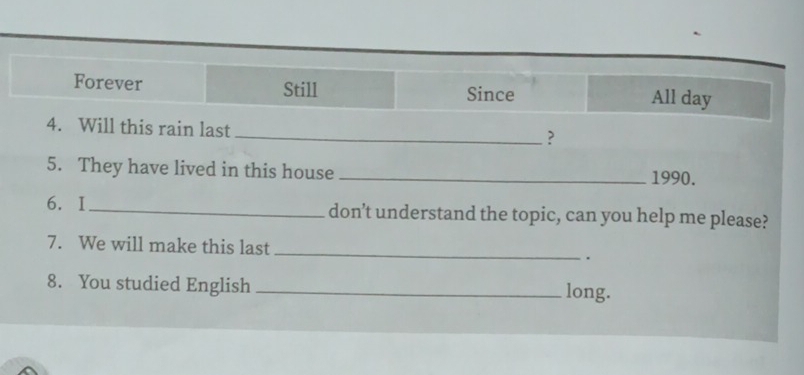 Forever Still Since All day
4. Will this rain last
_?
5. They have lived in this house _1990.
6. I _don’t understand the topic, can you help me please?
7. We will make this last _.
8. You studied English _long.