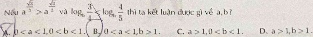 Nếu a^(frac sqrt(3))3>a^(frac sqrt(3))2 và log _b 3/4 ≤slant log _b 4/5  thì ta kết luận được gì về a, b?
b, 0 B. 0, b>1. C. a>1, 0. D. a>1, b>1.