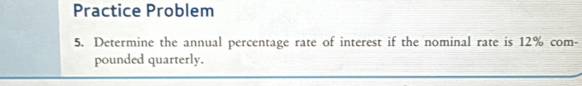 Practice Problem 
5. Determine the annual percentage rate of interest if the nominal rate is 12% com- 
pounded quarterly.