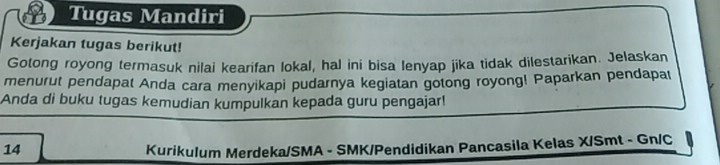 Tugas Mandiri 
Kerjakan tugas berikut! 
Gotong royong termasuk nilai kearifan lokal, hal ini bisa lenyap jika tidak dilestarikan. Jelaskan 
menurut pendapat Anda cara menyikapi pudarnya kegiatan gotong royong! Paparkan pendapal 
Anda di buku tugas kemudian kumpulkan kepada guru pengajar! 
14 Kurikulum Merdeka/SMA - SMK/Pendidikan Pancasila Kelas X/Smt - Gn/C