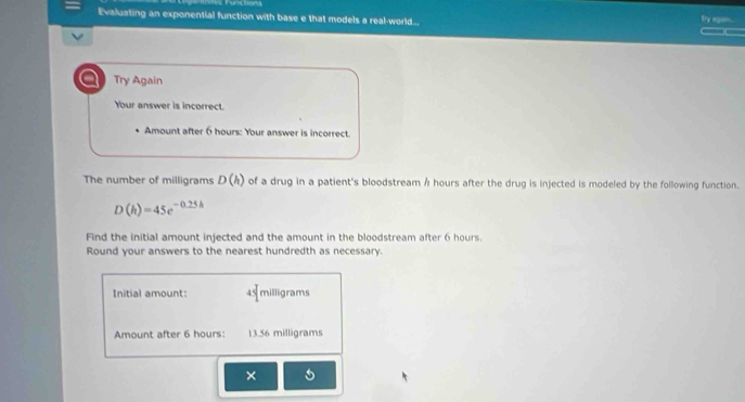 nctons 
Evaluating an exponential function with base e that models a real-world... Ty egan . 
_ 
a Try Again 
Your answer is incorrect. 
Amount after 6 hours : Your answer is incorrect. 
The number of milligrams D(h) of a drug in a patient's bloodstream Å hours after the drug is injected is modeled by the following function.
D(h)=45e^(-0.25h)
Find the initial amount injected and the amount in the bloodstream after 6 hours. 
Round your answers to the nearest hundredth as necessary. 
Initial amount: 45° milligrams
Amount after 6 hours : 13.56 milligrams
×