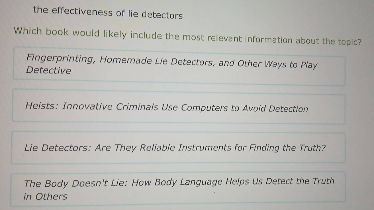 the effectiveness of lie detectors
Which book would likely include the most relevant information about the topic?
Fingerprinting, Homemade Lie Detectors, and Other Ways to Play
Detective
Heists: Innovative Criminals Use Computers to Avoid Detection
Lie Detectors: Are They Reliable Instruments for Finding the Truth?
The Body Doesn't Lie: How Body Language Helps Us Detect the Truth
in Others