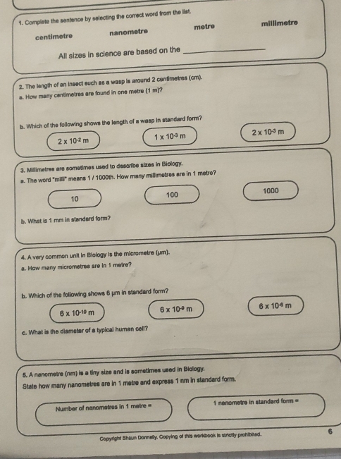 Complete the sentence by selecting the correct word from the list.
centimetre nanometre metre millimetre
All sizes in science are based on the_
2. The length of an insect such as a wasp is around 2 cantimetres (cm).
a. How many centimetres are found in one metre (1 m)?
b. Which of the following shows the length of a wasp in standard form?
1* 10^(-3)m 2* 10^(-3)m
2* 10^(-2)m
3. Millimetres are sometimes used to describe sizes in Biology.
a. The word "mill" means 1 / 1000th. How many millimetres are in 1 metre?
100 1000
10
b. What is 1 mm in standard form?
4. A very common unit in Biology is the micrometre (μm).
a. How many micromstres are in 1 metre?
b. Which of the following shows 6 μm in standard form?
6* 10^(-10)m 6* 10^(-9)m 6* 10^(-6)m
c. What is the diameter of a typical humen cell?
5. A nanometre (nm) is a tiny size and is sometimes used in Biology.
State how many nanometres are in 1 metre and express 1 nm in standard form.
Number of nanomatres in 1 metre = 1 nanometre in standard form =
Copyright Shaun Donnelly, Copying of this workbook is strictly prohibited. 6