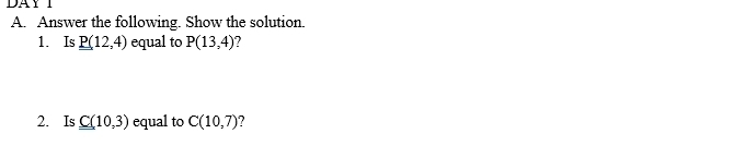 DAY I 
A. Answer the following. Show the solution. 
1. Is _ _ P(12,4) equal to P(13,4) ? 
2. Is C(10,3) equal to C(10,7)