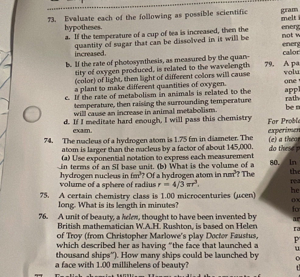 Evaluate each of the following as possible scientific gram 
hypotheses. melt i 
a. If the temperature of a cup of tea is increased, then the 
energ 
quantity of sugar that can be dissolved in it will be not w 
energ 
increased. calor 
b. If the rate of photosynthesis, as measured by the quan- 
tity of oxygen produced, is related to the wavelength 79. A pa 
(color) of light, then light of different colors will cause volu 
a plant to make different quantities of oxygen. 
one 
c. If the rate of metabolism in animals is related to the appl 
temperature, then raising the surrounding temperature 
rath 
will cause an increase in animal metabolism. ben 
d. If I meditate hard enough, I will pass this chemistry For Proble 
exam. experimen 
74. The nucleus of a hydrogen atom is 1.75 fm in diameter. The (e) a theor 
atom is larger than the nucleus by a factor of about 145,000. do these p 
(a) Use exponential notation to express each measurement 
in terms of an SI base unit. (b) What is the volume of a 80. In 
hydrogen nucleus in fm^3 ? Of a hydrogen atom in nm^3 ? The 
the 
volume of a sphere of radius r=4/3π r^3. 
rea 
he 
75. A certain chemistry class is 1.00 microcenturies (μcen) 
ox 
long. What is its length in minutes? 
fo 
76. A unit of beauty, a helen, thought to have been invented by 
an 
British mathematician W.A.H. Rushton, is based on Helen 
ra 
of Troy (from Christopher Marlowe’s play Doctor Faustus, 
P 
which described her as having “the face that launched a 
u 
thousand ships”). How many ships could be launched by 
a face with 1.00 millihelens of beauty? 
t
