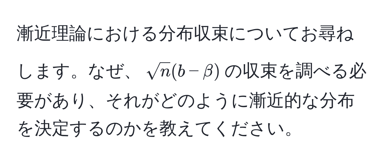 漸近理論における分布収束についてお尋ねします。なぜ、$sqrt(n)(b - beta)$の収束を調べる必要があり、それがどのように漸近的な分布を決定するのかを教えてください。