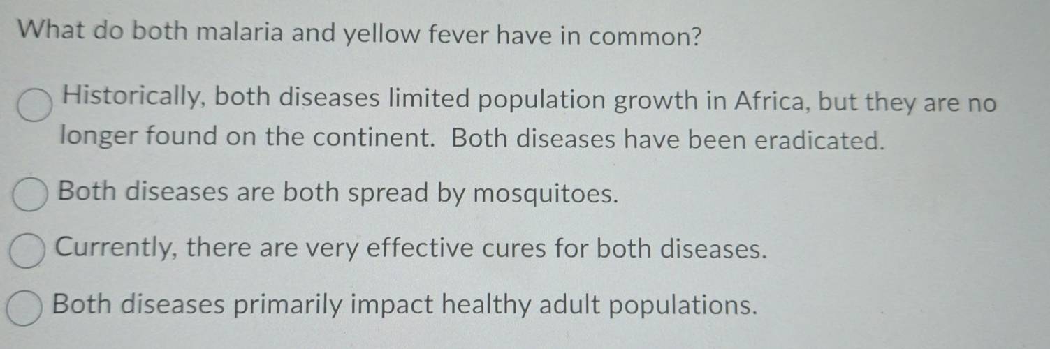 What do both malaria and yellow fever have in common?
Historically, both diseases limited population growth in Africa, but they are no
longer found on the continent. Both diseases have been eradicated.
Both diseases are both spread by mosquitoes.
Currently, there are very effective cures for both diseases.
Both diseases primarily impact healthy adult populations.