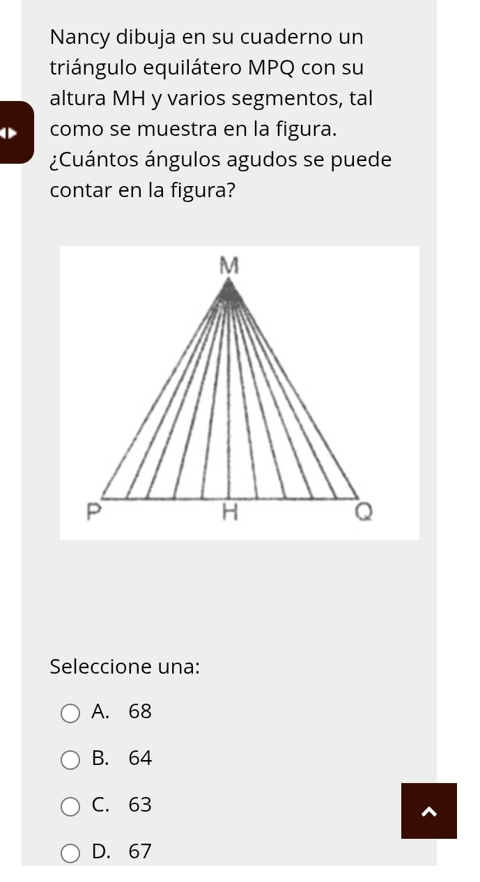 Nancy dibuja en su cuaderno un
triángulo equilátero MPQ con su
altura MH y varios segmentos, tal
como se muestra en la figura.
¿Cuántos ángulos agudos se puede
contar en la figura?
Seleccione una:
A. 68
B. 64
C. 63
^
D. 67