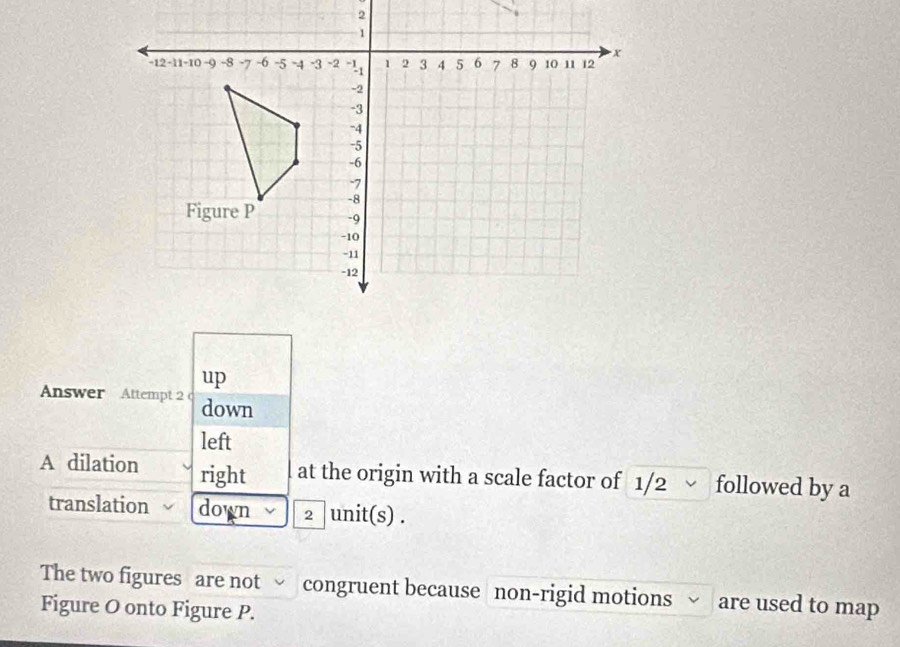 up 
Answer Attempt 2 c down 
left 
A dilation right at the origin with a scale factor of 1/2 √ followed by a 
translation down 2 unit(s) . 
The two figures are not √ congruent because non-rigid motions √ are used to map 
Figure O onto Figure P.