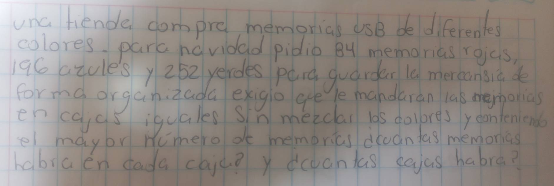 unc fiende compre, memorias USB be diferentes 
colores, para havidad pidio 8y memorias roas,
196 atules y 252 yerdes parg quardar l0 mercansiā de 
forma organizada exigio gee le mandaran las memorias 
en cajcs iquales sin meiclai los colores yeonteniendo 
el maybr Numero de memorias dcvantas memorias 
habia en dada caju? y cantas eaas habra?