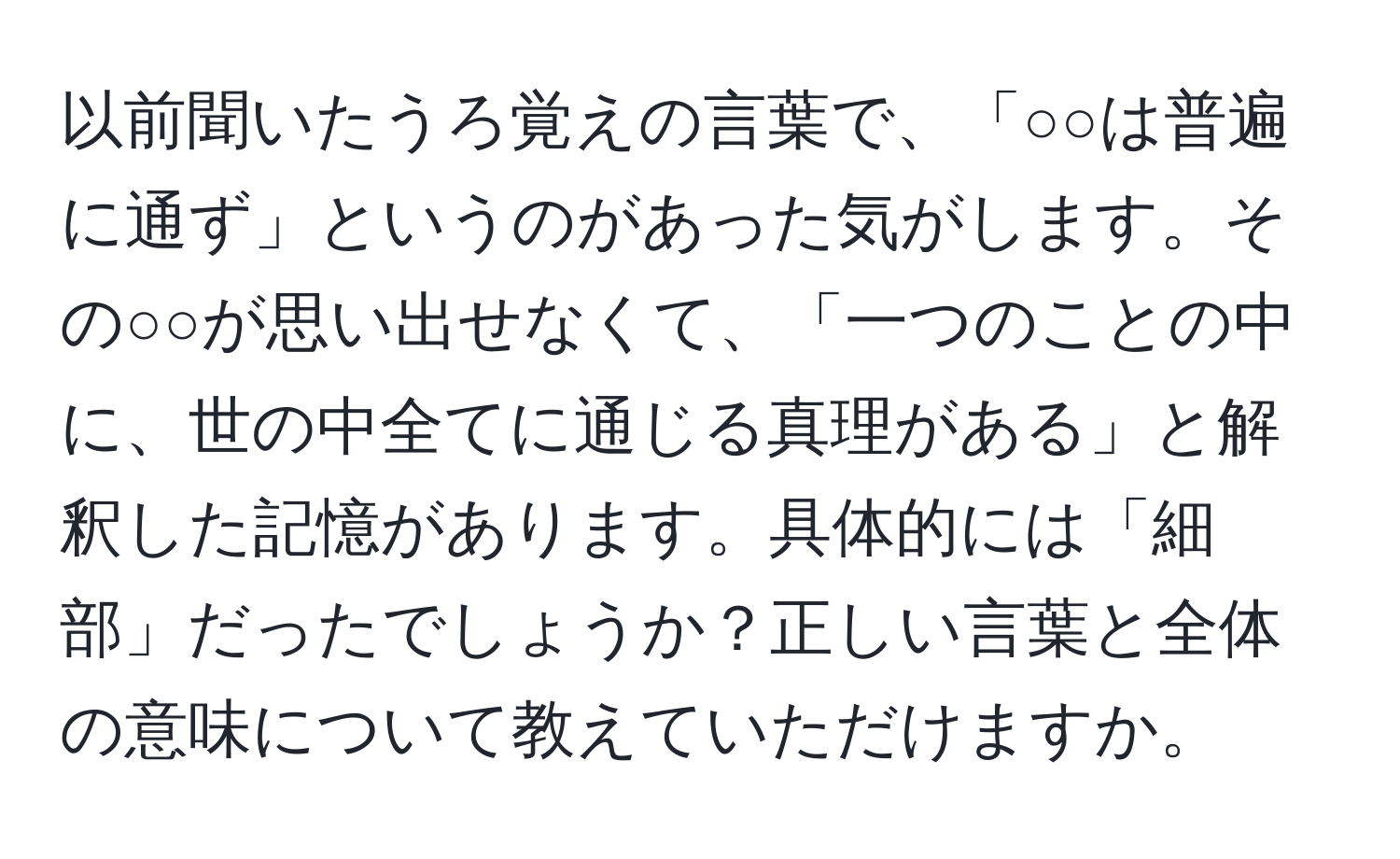 以前聞いたうろ覚えの言葉で、「○○は普遍に通ず」というのがあった気がします。その○○が思い出せなくて、「一つのことの中に、世の中全てに通じる真理がある」と解釈した記憶があります。具体的には「細部」だったでしょうか？正しい言葉と全体の意味について教えていただけますか。