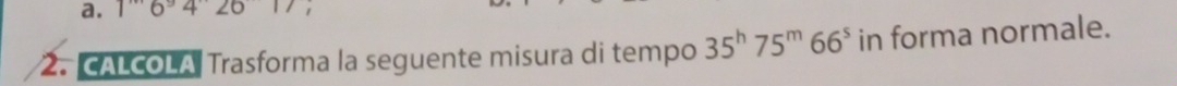 16°42017 1 
2. CALCOLA Trasforma la seguente misura di tempo 35^h75^m66^s in forma normale.