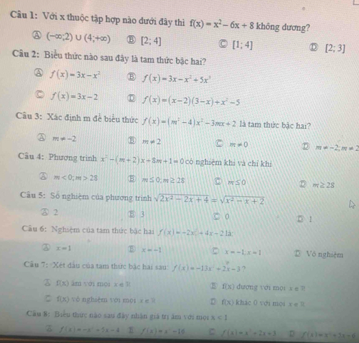 Với x thuộc tập hợp nào dưới đây thì f(x)=x^2-6x+8 không dương?
A (-∈fty ;2)∪ (4;+∈fty ) B [2;4] [1;4]
[2;3]
Câu 2: Biểu thức nào sau đây là tam thức bậc hai?
f(x)=3x-x^2 B f(x)=3x-x^2+5x^3
f(x)=3x-2 f(x)=(x-2)(3-x)+x^2-5
Câu 3: Xác định m đề biểu thức f(x)=(m^2-4)x^2-3mx+2 là tam thức bậc hai?
m!= -2 m!= 2 m!= 0 m!= -2;m!= 2
Câu 4: Phương trình x^2-(m+2)x+8m+1=0 có nghiệm khi và chỉ khì
A m<0;m>28 ⑤ m≤ 0:m≥ 28 m≤ 0 D m≥ 28
Câu 5: Số nghiệm của phương trình sqrt(2x^2-2x+4)=sqrt(x^2-x+2)
A 2 ⑧ 3 0
5 1
Câu 6: Nghiệm của tam thức bậc hai f(x)=-2x+4x-212
A x=1 x=-1 x=-1;x=1 Vô nghiệm
Câu 7: Xét đầu của tam thức bặc hai sau f(x)=-13x^2+2x-3 ?
③ f(x) âm với moi x è 11 f(x) đương với mội x ∈  P
ζ f(x) vò nghiệm với mội x∈ R D f(x) khác 0 với mọi x ∈ R
Câu 8: Biểu thức nào sau đây nhận giá trị ăm với mọi x<1</tex>
B f(x)=-x^2-5x-4 f(x)=x^2-16 C f(x)=x^2+2x+3 D f(x)=x^2+3x-6