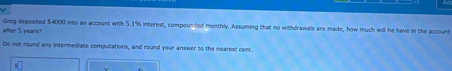 Ad 
Greg deposited $4000 into an account with 5.1% interest, compounded monthly. Assuming that no withdrawals are made, how much will he have in the account 
after 5 years? 
Do not round any intermediate computations, and round your answer to the nearest cent. 
V