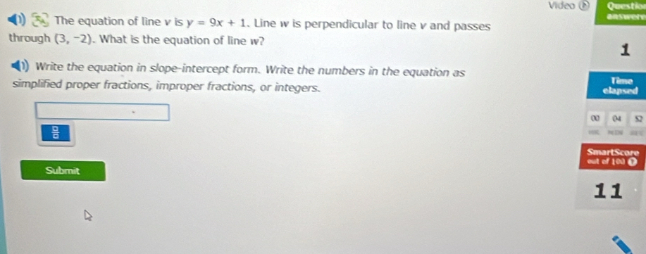 Vídeo é Questio 
answery 
The equation of line v is y=9x+1. Line w is perpendicular to line v and passes 
through (3,-2). What is the equation of line w? 
1 
(1) Write the equation in slope-intercept form. Write the numbers in the equation as 
simplified proper fractions, improper fractions, or integers. elapsed Timo 
04 
 □ /□   
N EN 
Submit