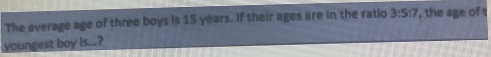 The average age of three boys is 15 years. If their ages are in the ratio 3:5:7 , the age of t 
youngest boy is...?