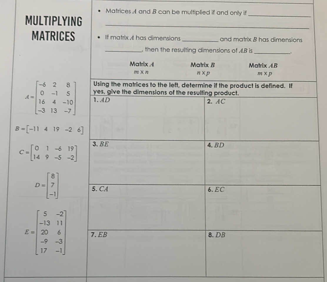 Matrices A and B can be multiplied if and only if
MULTIPLYING
MATRICES
A=beginbmatrix -6&2&8 0&-1&5 16&4&-10 -3&13&-7endbmatrix
B=[-11419-26]
C=beginbmatrix 0&1&-6&19 14&9&-5&-2endbmatrix
D=beginbmatrix 8 7 -1endbmatrix
E=beginbmatrix 5&-2 -13&11 20&6 -9&-3 17&-1endbmatrix