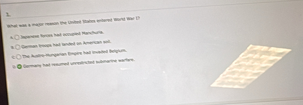 What was a major reason the United States entered World War I?
a Jaganese forces had occupied Manchuria.
German troops had landed on American soil.
The Austro-Hungarian Empire had invaded Belgium.
I Germany had resumed unrestricted submarine warfare.