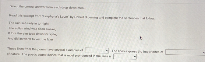 Select the correct answer from each drop-down menu. 
Read this excerpt from ''Porphyria's Lover'' by Robert Browning and complete the sentences that follow. 
The rain set early in to-night, 
The sullen wind was soon awake, 
It tore the elm-tops down for spite, 
And did its worst to vex the lake 
These lines from the poem have several examples of . The lines express the importance of _ , 
of nature. The poetic sound device that is most pronounced in the lines is