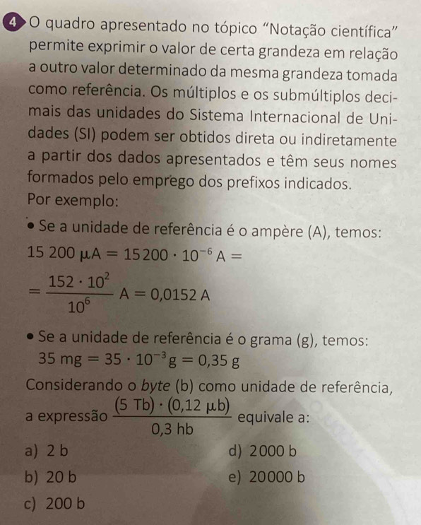 4>O quadro apresentado no tópico “Notação científica”
permite exprimir o valor de certa grandeza em relação
a outro valor determinado da mesma grandeza tomada
como referência. Os múltiplos e os submúltiplos deci-
mais das unidades do Sistema Internacional de Uni-
dades (SI) podem ser obtidos direta ou indiretamente
a partir dos dados apresentados e têm seus nomes
formados pelo emprego dos prefixos indicados.
Por exemplo:
Se a unidade de referência é o ampère (A), temos:
15200mu A=15200· 10^(-6)A=
= 152· 10^2/10^6 A=0,0152A
Se a unidade de referência é o grama (g), temos:
35mg=35· 10^(-3)g=0,35g
Considerando o byte (b) como unidade de referência,
a expressão  ((5Tb)· (0,12mu b))/0,3hb  equivale a:
a) 2 b d) 2000 b
b) 20 b e) 20000 b
c) 200 b