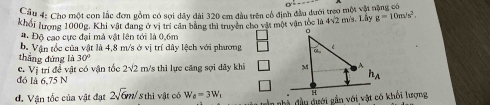 Cho một con lắc đơn gồm có sợi dây dài 320 cm đầu trên cố định đầu dưới treo một vật nặng có
khối lượng 1000g. Khi vật đang ở vị trí cân bằng thì truyền cho vật một vận tốc là 4sqrt(2)m/s. Lấy g=10m/s^2.
a. Độ cao cực đại mà vật lên tới là 0,6m
b. Vận tốc của vật là 4,8 m/s ở vị trí dây lệch với phương
thắng đứng là 30°
c. Vị trí đề vật có vận tốc 2sqrt(2)m/s thì lực căng sợi dây khi 
đó là 6,75 N
d. Vận tốc của vật đạt 2sqrt(6)m/ 5thì vật có W_d=3W_t