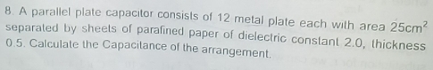 A parallel plate capacitor consists of 12 metal plate each with area 25cm^2
separated by sheets of parafined paper of dielectric constant 2.0, thickness
0.5. Calculate the Capacitance of the arrangement.