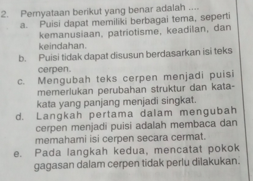 Pernyataan berikut yang benar adalah ....
a. Puisi dapat memiliki berbagai tema, seperti
kemanusiaan, patriotisme, keadilan, dan
keindahan.
b. Puisi tidak dapat disusun berdasarkan isi teks
cerpen.
c. Mengubah teks cerpen menjadi puisi
memerlukan perubahan struktur dan kata-
kata yang panjang menjadi singkat.
d. Langkah pertama dalam mengubah
cerpen menjadi puisi adalah membaca dan
memahami isi cerpen secara cermat.
e. Pada langkah kedua, mencatat pokok
gagasan dalam cerpen tidak perlu dilakukan.