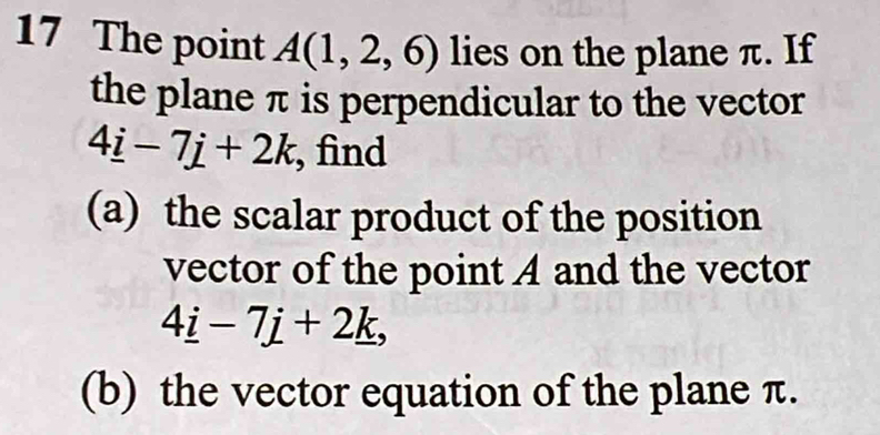 The point A(1,2,6) lies on the plane π. If 
the plane π is perpendicular to the vector
4_ i-7j+2k , find 
(a) the scalar product of the position 
vector of the point A and the vector
4_ i-7j+2_ k, 
(b) the vector equation of the plane π.