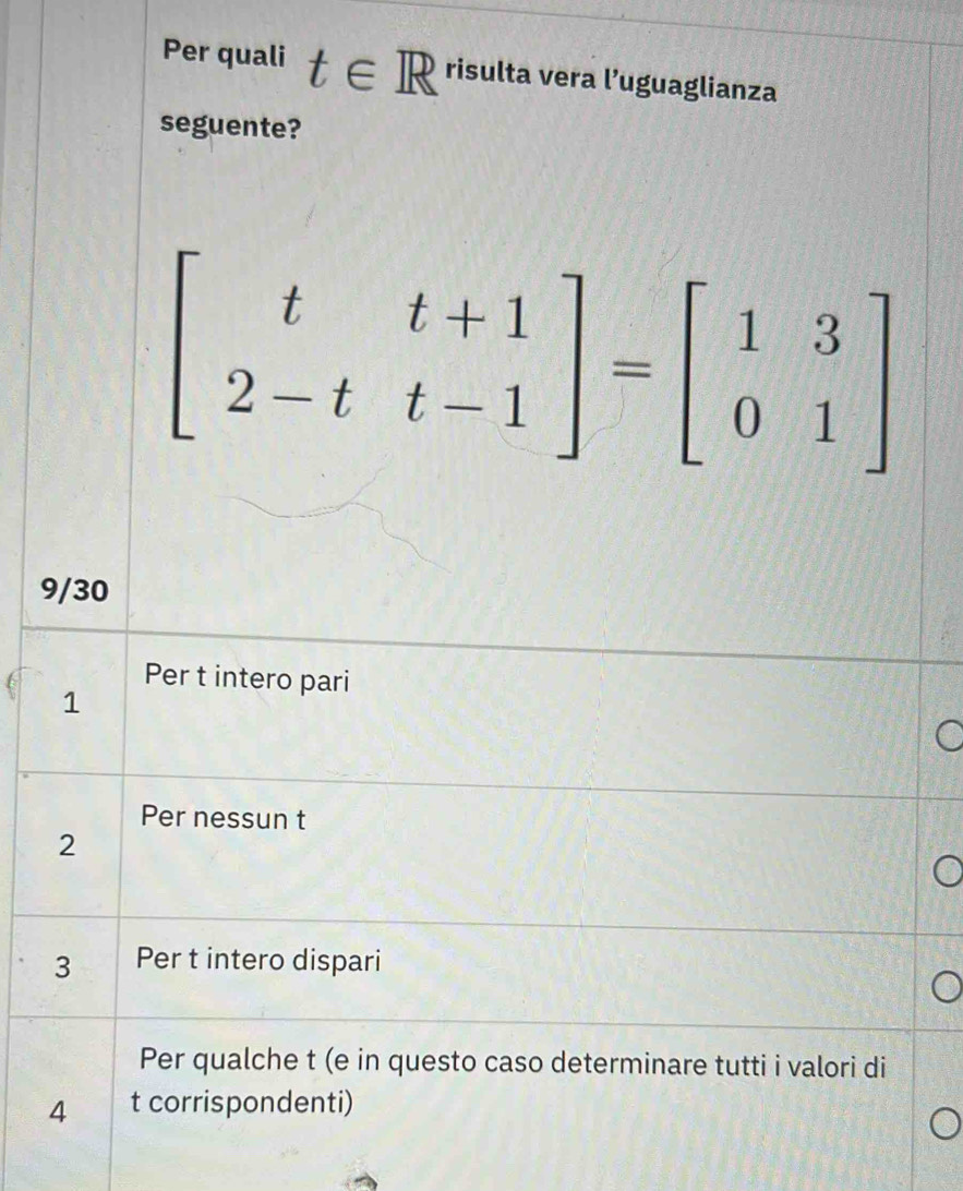 Per quali t∈ R risulta vera l’uguaglianza
seguente?
beginbmatrix t&t+1 2-t&t-1endbmatrix =beginbmatrix 1&3 0&1endbmatrix
9/30
Per t intero pari
1
Per nessun t
2
3 Per t intero dispari
Per qualche t (e in questo caso determinare tutti i valori di
4 t corrispondenti)