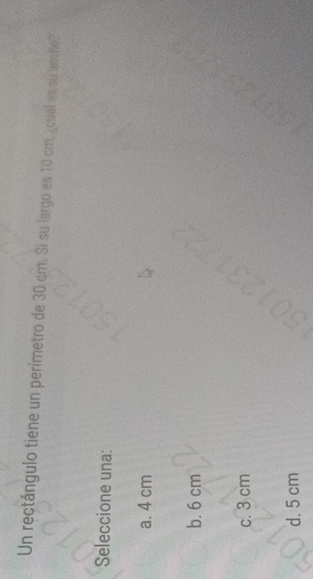 Un rectángulo tiene un perímetro de 30 cm. Si su largo es 10 cm, ¿cual es su ancho
Seleccione una:
a. 4 cm
b. 6 cm
c. 3 cm
d. 5 cm