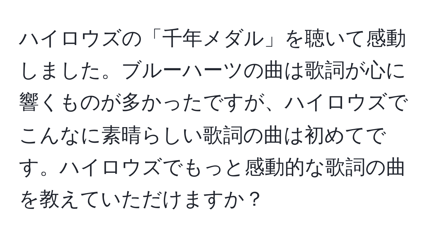 ハイロウズの「千年メダル」を聴いて感動しました。ブルーハーツの曲は歌詞が心に響くものが多かったですが、ハイロウズでこんなに素晴らしい歌詞の曲は初めてです。ハイロウズでもっと感動的な歌詞の曲を教えていただけますか？