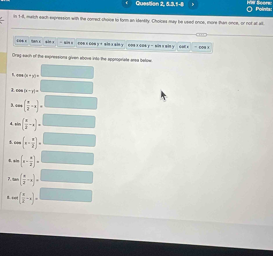 Question 2, 5.3.1-8 HW Score: 
Points: 
In 1-8, match each expression with the correct choice to form an identity. Choices may be used once, more than once, or not at all.
cos x tan x sin x - si n cos xcc s y+sin x sin y cos x cos y - sin x sin y cot x -cos x
Drag each of the expressions given above into the appropriate area below. 
1. cos (x+y)= □
2. cos (x-y)= □
3. cos ( π /2 -x)= □
4. sin ( π /2 -x)=□
5. cos (x- π /2 )=□
6. sin (x- π /2 )=□
7. tan ( π /2 -x)=□
8. cot ( π /2 -x)=□