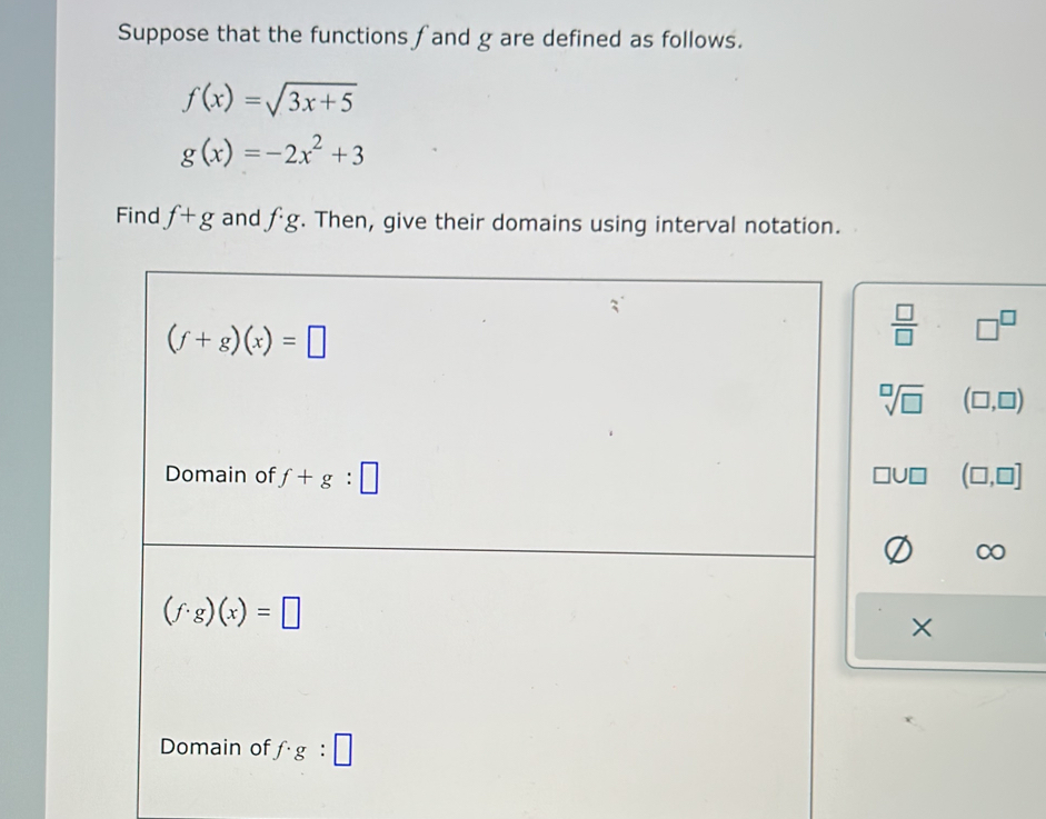 Suppose that the functions fand g are defined as follows.
f(x)=sqrt(3x+5)
g(x)=-2x^2+3
Find f+g and fg. Then, give their domains using interval notation.
(f+g)(x)=□
 □ /□   □^(□)
sqrt[□](□ ) (□ ,□ )
Domain of f+g:□ (□ ,□ ]
□ U□
(f· g)(x)=□
Domain of f· g:□