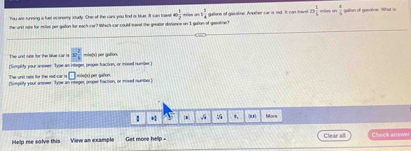 You are running a fuel economy study. One off the cars you find is blue. It can travel 10 1/2  miles on 1 1/4  gallons of gasoline. Another car is red. It can travel 23 1/5  miles or  4/5  gallon of gasoline. What is 
the unit rate for miles per gallon for each car? Which car could travel the greater distance on 1 gallon off gasoline? 
The unit rate for the blue car is x 2/5  mile(s) per gallon. 
(Simplify your answer. Type an integer, proper fraction, or mixed number ) 
The unit rate for the sed car is □ mile(s) per gallon. 
(Simpliy your answer. Type an integer, proper fraction, or moxed number.) 
 * √ī V m. (1,1) More 
Help me solve this View an example Get more help - Clear all Check answer