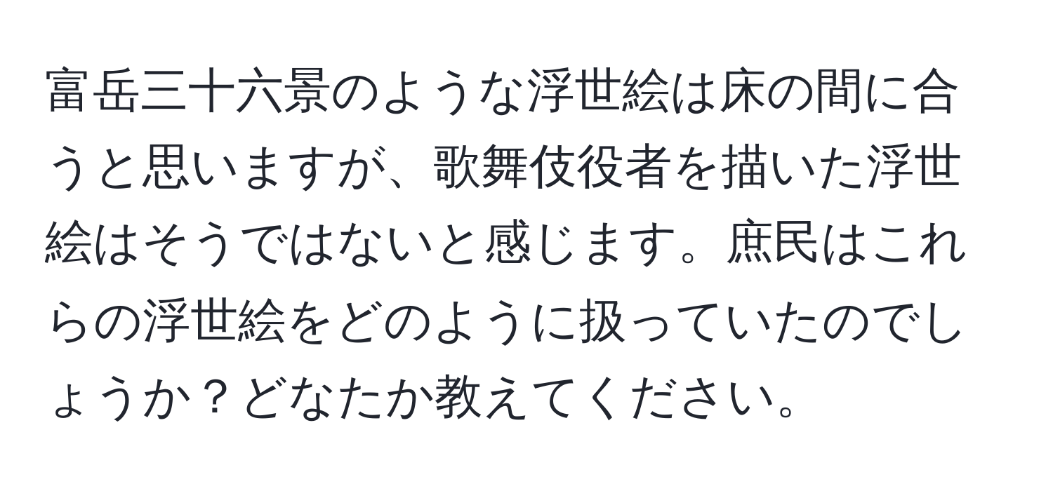 富岳三十六景のような浮世絵は床の間に合うと思いますが、歌舞伎役者を描いた浮世絵はそうではないと感じます。庶民はこれらの浮世絵をどのように扱っていたのでしょうか？どなたか教えてください。