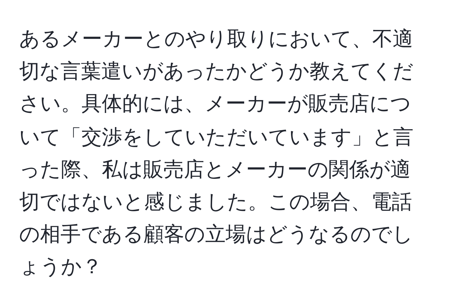 あるメーカーとのやり取りにおいて、不適切な言葉遣いがあったかどうか教えてください。具体的には、メーカーが販売店について「交渉をしていただいています」と言った際、私は販売店とメーカーの関係が適切ではないと感じました。この場合、電話の相手である顧客の立場はどうなるのでしょうか？