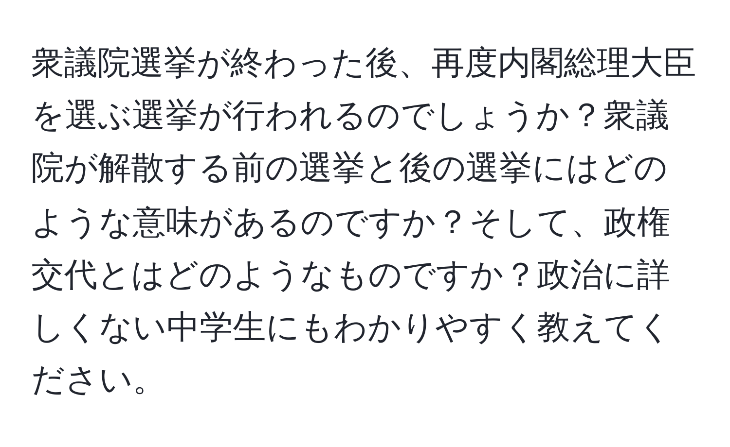 衆議院選挙が終わった後、再度内閣総理大臣を選ぶ選挙が行われるのでしょうか？衆議院が解散する前の選挙と後の選挙にはどのような意味があるのですか？そして、政権交代とはどのようなものですか？政治に詳しくない中学生にもわかりやすく教えてください。