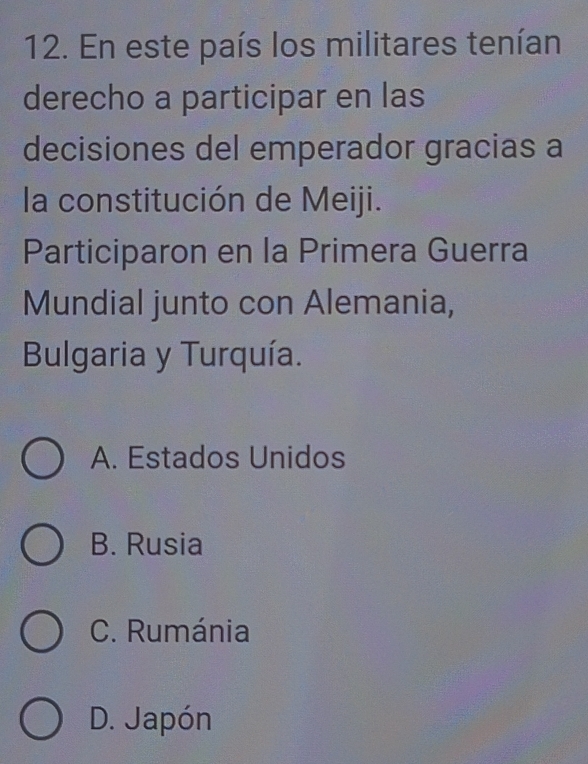 En este país los militares tenían
derecho a participar en las
decisiones del emperador gracias a
la constitución de Meiji.
Participaron en la Primera Guerra
Mundial junto con Alemania,
Bulgaria y Turquía.
A. Estados Unidos
B. Rusia
C. Rumánia
D. Japón