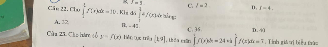 B. I=5. C. I=2. I=4. 
D.
Câu 22. Cho ∈tlimits _2^5f(x)dx=10. Khi đó ∈tlimits _5^24f(x)d dx bằng:
M
A. 32. B. - 40.
C. 36. D. 40
Câu 23. Cho hàm số y=f(x) liên tục trên [1;9] , thỏa mãn ∈tlimits f(x)dx=24 và ∈tlimits _5^5f(x)dx=7. Tính giá trị biểu thức