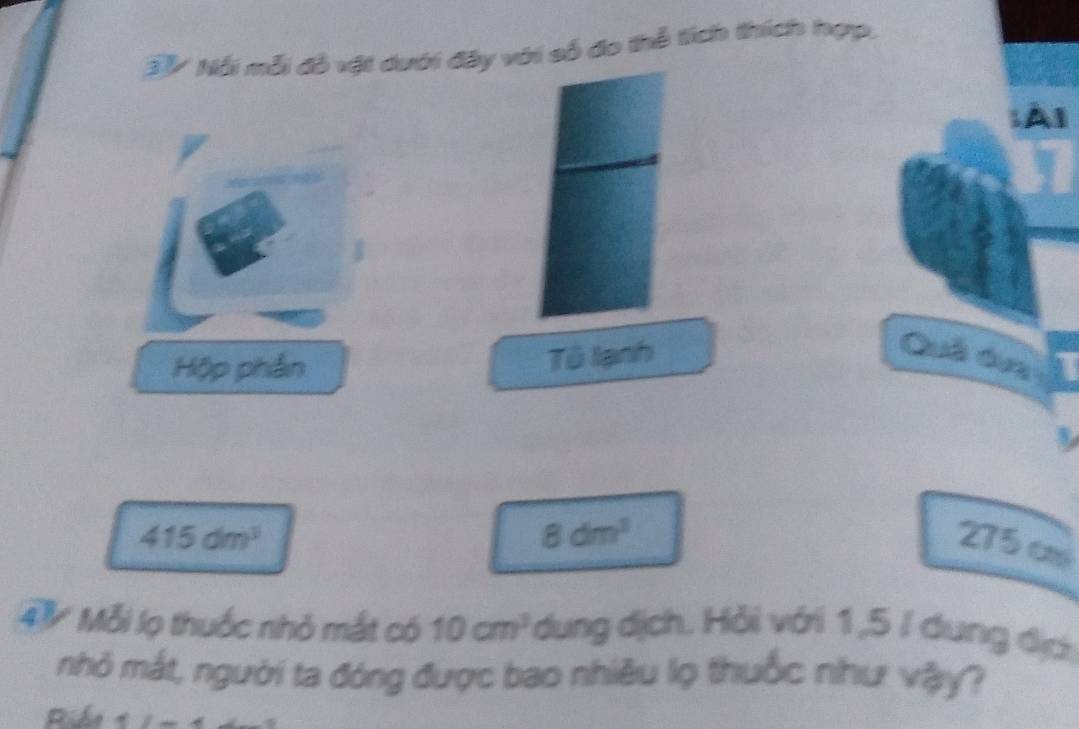 BV Nổi mỗi đỏ vật dưới đây với số đo thể tích thích hợp, 
Al 
Hộp phần 
Tô lạnh 
Quâ duy
8dm^3
415dm^3 275 c 
4V Mỗi lọ thuốc nhỏ mắt có 10cm^3 dung dịch. Hỏi với 1,5 / dung địc 
nhỏ mắt, người ta đóng được bao nhiều lọ thuốc như vậy? 
Ride t=5-4