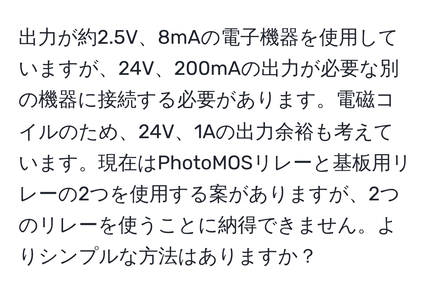 出力が約2.5V、8mAの電子機器を使用していますが、24V、200mAの出力が必要な別の機器に接続する必要があります。電磁コイルのため、24V、1Aの出力余裕も考えています。現在はPhotoMOSリレーと基板用リレーの2つを使用する案がありますが、2つのリレーを使うことに納得できません。よりシンプルな方法はありますか？